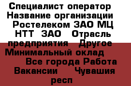 Специалист-оператор › Название организации ­ Ростелеком ЗАО МЦ НТТ, ЗАО › Отрасль предприятия ­ Другое › Минимальный оклад ­ 20 000 - Все города Работа » Вакансии   . Чувашия респ.